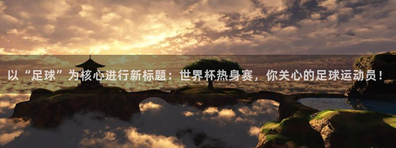 酷玩体育：以“足球”为核心进行新标题：世界杯热身赛，你关心的足球运动员！